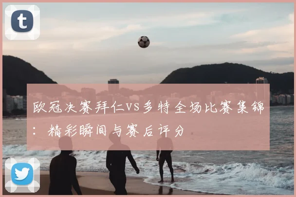 欧冠决赛拜仁vs多特全场比赛集锦：精彩瞬间与赛后评分