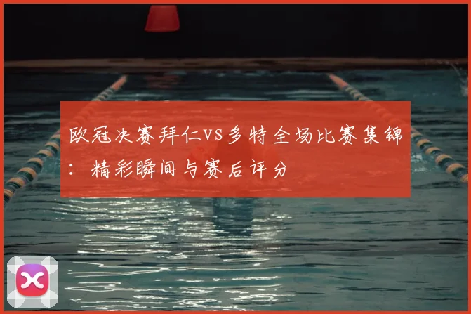 欧冠决赛拜仁vs多特全场比赛集锦：精彩瞬间与赛后评分