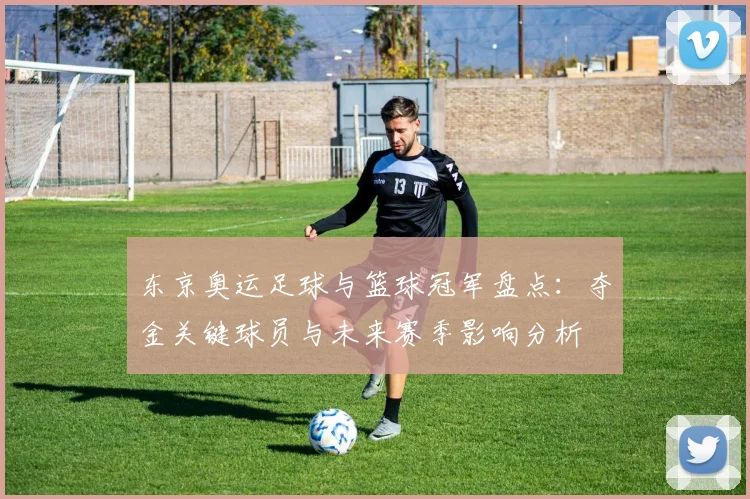 东京奥运足球与篮球冠军盘点：夺金关键球员与未来赛季影响分析
