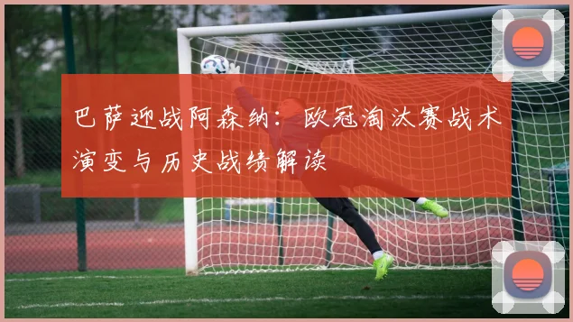 巴萨迎战阿森纳：欧冠淘汰赛战术演变与历史战绩解读
