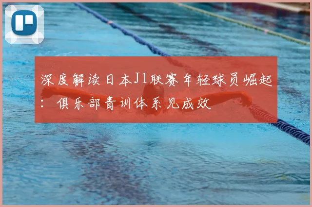 深度解读日本J1联赛年轻球员崛起:俱乐部青训体系见成效
