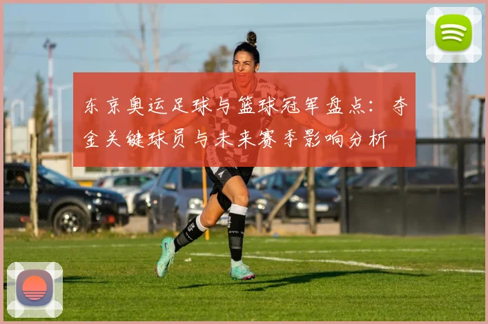 东京奥运足球与篮球冠军盘点：夺金关键球员与未来赛季影响分析