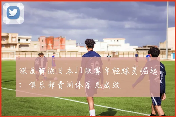 深度解读日本J1联赛年轻球员崛起：俱乐部青训体系见成效
