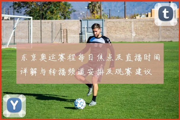 东京奥运赛程每日焦点及直播时间详解与转播频道安排及观赛建议