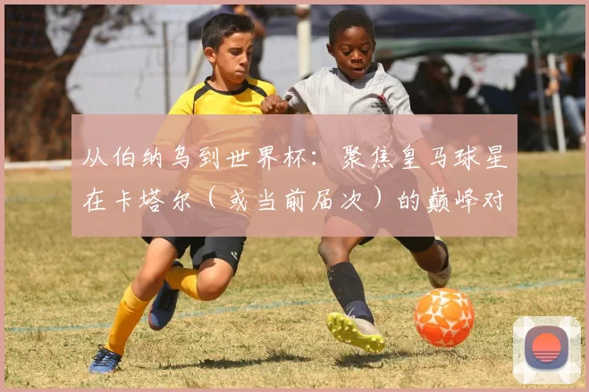 从伯纳乌到世界杯:聚焦皇马球星在卡塔尔(或当前届次)的巅峰对决