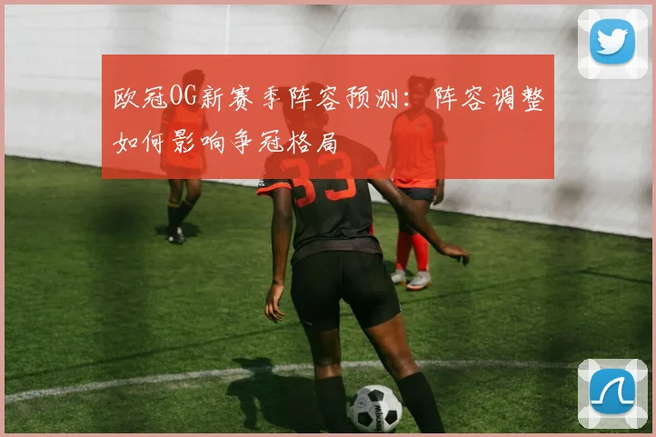 欧冠OG新赛季阵容预测:阵容调整如何影响争冠格局