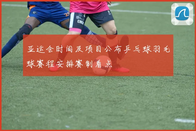 亚运会时间及项目公布乒乓球羽毛球赛程安排赛制看点