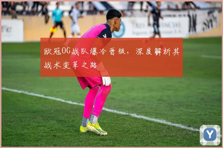 欧冠OG战队爆冷晋级，深度解析其战术变革之路