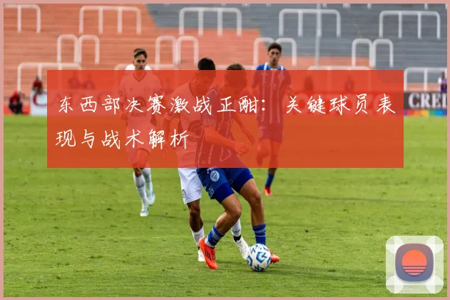 东西部决赛激战正酣：关键球员表现与战术解析